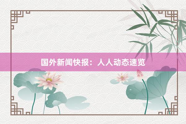 国外新闻快报：人人动态速览