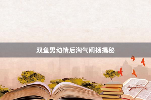 双鱼男动情后淘气阐扬揭秘