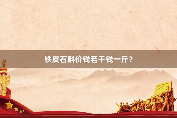 铁皮石斛价钱若干钱一斤？